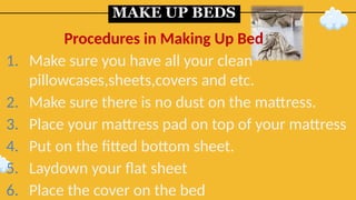 MAKE UP BEDS
1. Make sure you have all your clean
pillowcases,sheets,covers and etc.
2. Make sure there is no dust on the mattress.
3. Place your mattress pad on top of your mattress
4. Put on the fitted bottom sheet.
5. Laydown your flat sheet
6. Place the cover on the bed
Procedures in Making Up Bed
 
