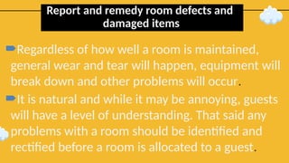 Report and remedy room defects and
damaged items
Regardless of how well a room is maintained,
general wear and tear will happen, equipment will
break down and other problems will occur.
It is natural and while it may be annoying, guests
will have a level of understanding. That said any
problems with a room should be identified and
rectified before a room is allocated to a guest.
 