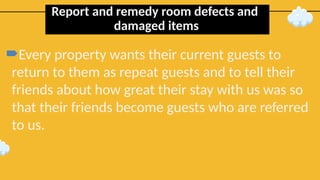 Report and remedy room defects and
damaged items
Every property wants their current guests to
return to them as repeat guests and to tell their
friends about how great their stay with us was so
that their friends become guests who are referred
to us.
 