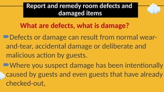 Report and remedy room defects and
damaged items
Defects or damage can result from normal wear-
and-tear, accidental damage or deliberate and
malicious action by guests.
Where you suspect damage has been intentionally
caused by guests and even guests that have already
checked-out,
What are defects, what is damage?
 