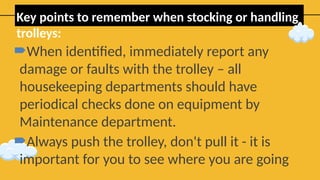 Key points to remember when stocking or handling
trolleys:
When identified, immediately report any
damage or faults with the trolley – all
housekeeping departments should have
periodical checks done on equipment by
Maintenance department.
Always push the trolley, don't pull it - it is
important for you to see where you are going
 
