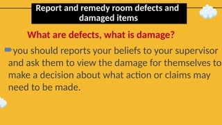 Report and remedy room defects and
damaged items
you should reports your beliefs to your supervisor
and ask them to view the damage for themselves to
make a decision about what action or claims may
need to be made.
What are defects, what is damage?
 