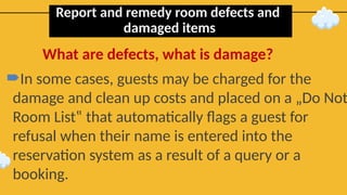 Report and remedy room defects and
damaged items
In some cases, guests may be charged for the
damage and clean up costs and placed on a „Do Not
Room List‟ that automatically flags a guest for
refusal when their name is entered into the
reservation system as a result of a query or a
booking.
What are defects, what is damage?
 