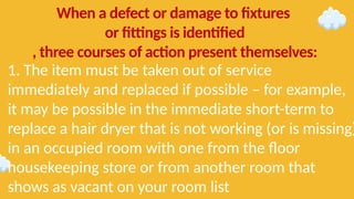1. The item must be taken out of service
immediately and replaced if possible – for example,
it may be possible in the immediate short-term to
replace a hair dryer that is not working (or is missing)
in an occupied room with one from the floor
housekeeping store or from another room that
shows as vacant on your room list
When a defect or damage to fixtures
or fittings is identified
, three courses of action present themselves:
 
