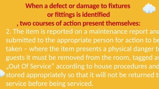 2. The item is reported on a maintenance report and
submitted to the appropriate person for action to be
taken – where the item presents a physical danger to
guests it must be removed from the room, tagged as
„Out Of Service‟ according to house procedures and
stored appropriately so that it will not be returned to
service before being serviced.
When a defect or damage to fixtures
or fittings is identified
, two courses of action present themselves:
 