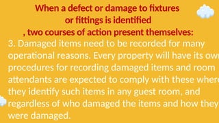 3. Damaged items need to be recorded for many
operational reasons. Every property will have its own
procedures for recording damaged items and room
attendants are expected to comply with these where
they identify such items in any guest room, and
regardless of who damaged the items and how they
were damaged.
When a defect or damage to fixtures
or fittings is identified
, two courses of action present themselves:
 