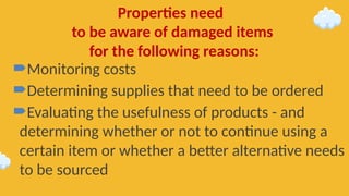 Monitoring costs
Determining supplies that need to be ordered
Evaluating the usefulness of products - and
determining whether or not to continue using a
certain item or whether a better alternative needs
to be sourced
Properties need
to be aware of damaged items
for the following reasons:
 