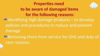 Identifying high damage products – to develop
policies and procedures to reduce and prevent
damage
Removing them from service for OHS and duty of
care reasons.
Properties need
to be aware of damaged items
for the following reasons:
 