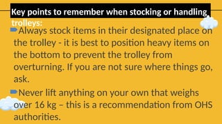 Key points to remember when stocking or handling
trolleys:
Always stock items in their designated place on
the trolley - it is best to position heavy items on
the bottom to prevent the trolley from
overturning. If you are not sure where things go,
ask.
Never lift anything on your own that weighs
over 16 kg – this is a recommendation from OHS
authorities.
 