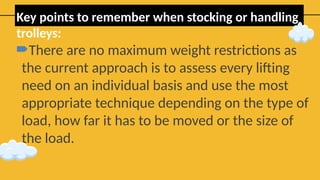 Key points to remember when stocking or handling
trolleys:
There are no maximum weight restrictions as
the current approach is to assess every lifting
need on an individual basis and use the most
appropriate technique depending on the type of
load, how far it has to be moved or the size of
the load.
 