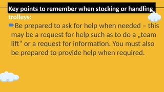 Key points to remember when stocking or handling
trolleys:
Be prepared to ask for help when needed – this
may be a request for help such as to do a „team
lift‟ or a request for information. You must also
be prepared to provide help when required.
 