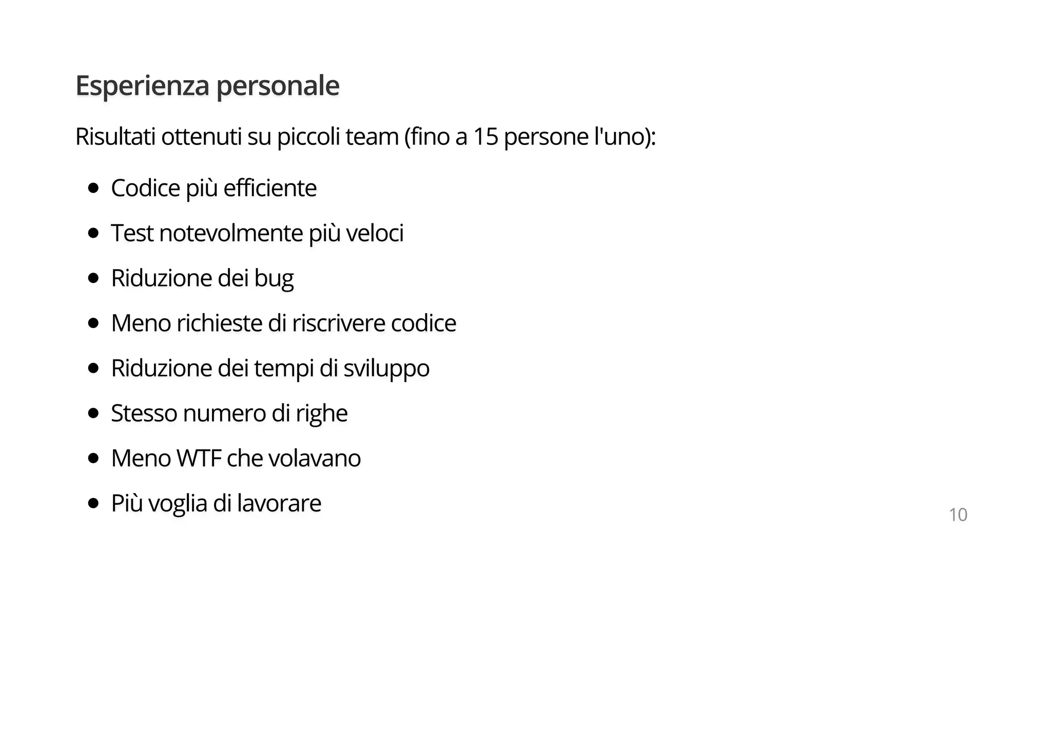 Esperienza personale
Risultati ottenuti su piccoli team (fino a 15 persone l'uno):
Codice più efficiente
Test notevolmente più veloci
Riduzione dei bug
Meno richieste di riscrivere codice
Riduzione dei tempi di sviluppo
Stesso numero di righe
Meno WTF che volavano
Più voglia di lavorare 10
 