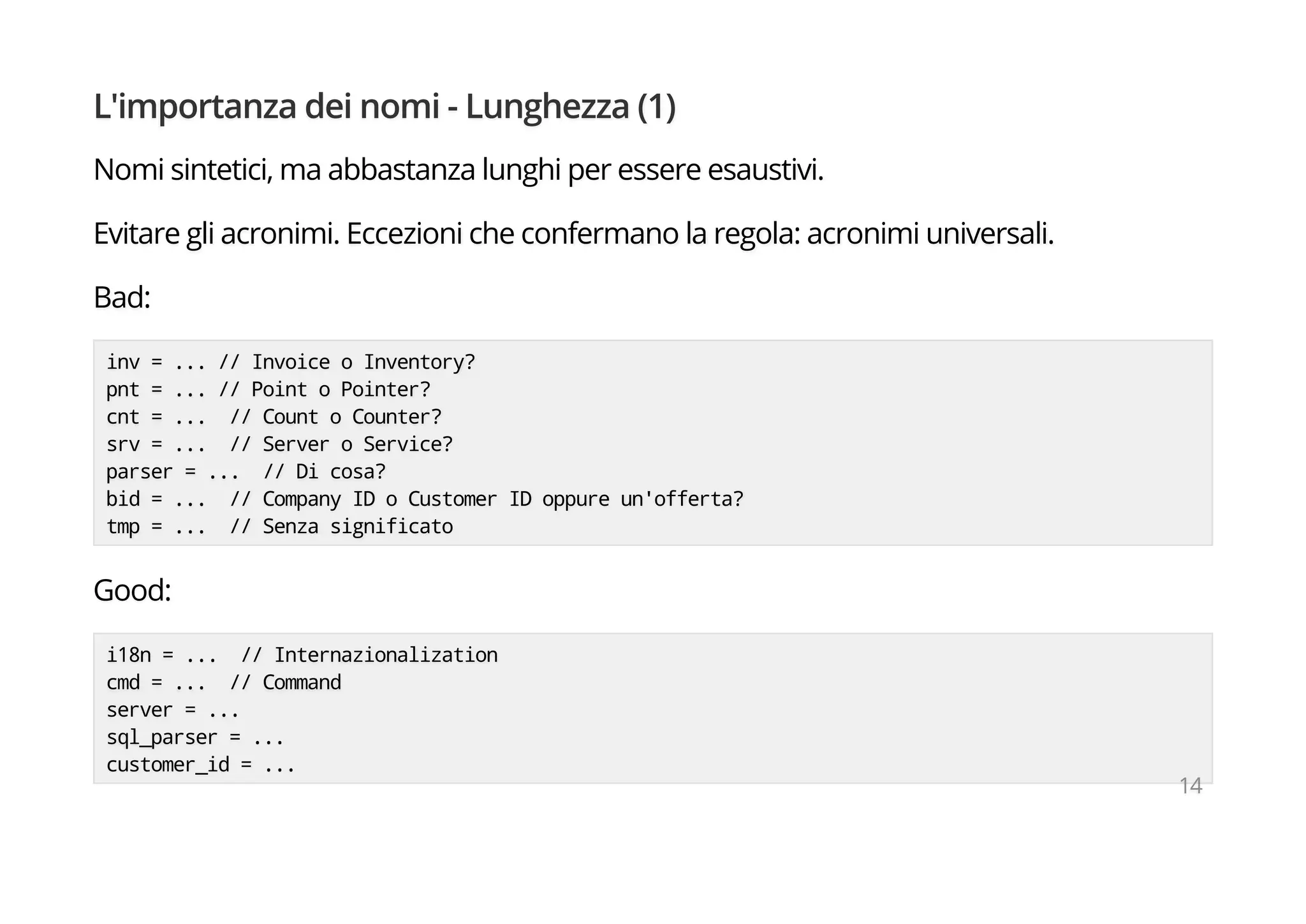 L'importanza dei nomi - Lunghezza (1)
Nomi sintetici, ma abbastanza lunghi per essere esaustivi.
Evitare gli acronimi. Eccezioni che confermano la regola: acronimi universali.
Bad:
inv = ... // Invoice o Inventory?
pnt = ... // Point o Pointer?
cnt = ... // Count o Counter?
srv = ... // Server o Service?
parser = ... // Di cosa?
bid = ... // Company ID o Customer ID oppure un'offerta?
tmp = ... // Senza significato
Good:
i18n = ... // Internazionalization
cmd = ... // Command
server = ...
sql_parser = ...
customer_id = ...
14
 