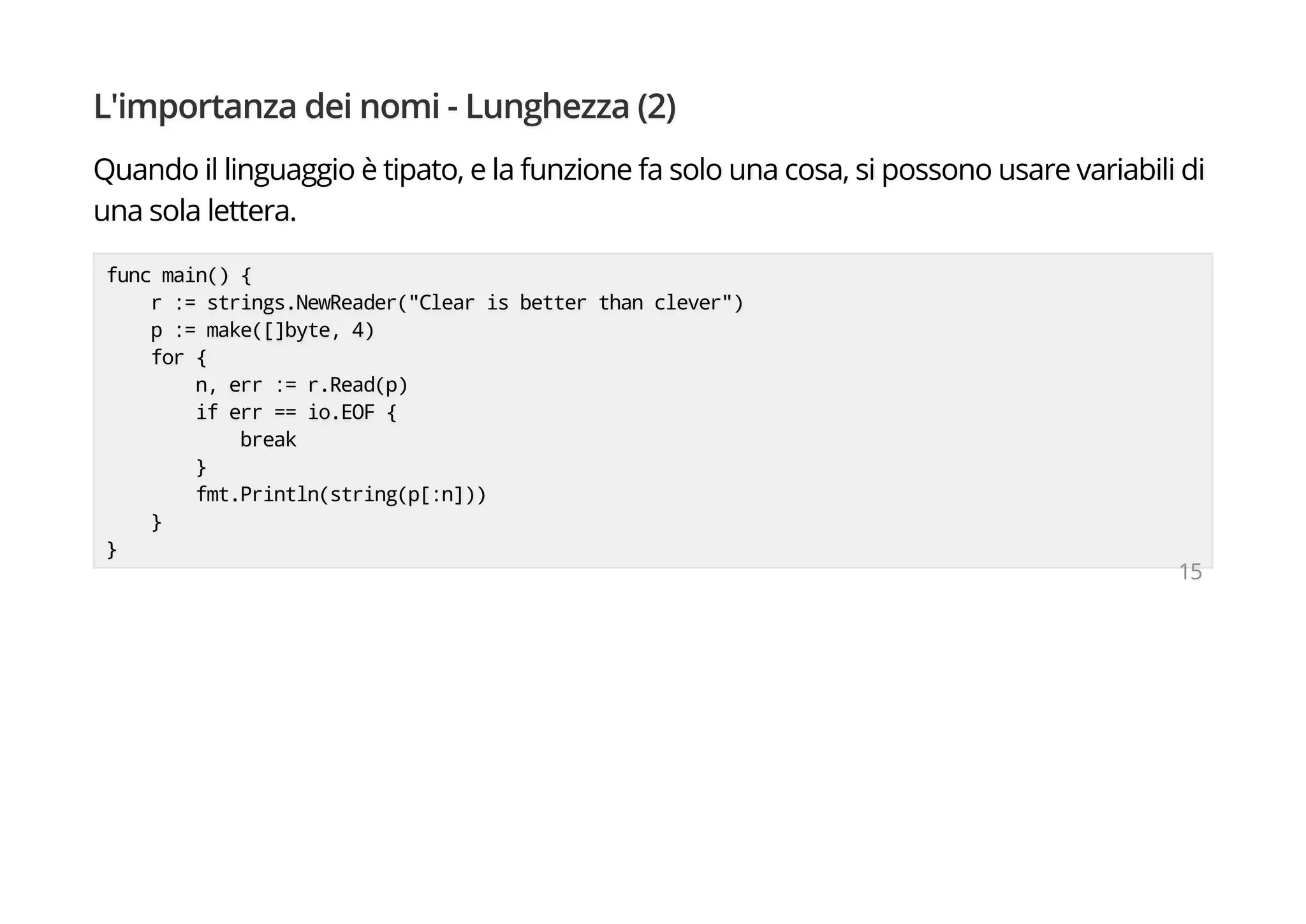 L'importanza dei nomi - Lunghezza (2)
Quando il linguaggio è tipato, e la funzione fa solo una cosa, si possono usare variabili di
una sola lettera.
func main() {
r := strings.NewReader("Clear is better than clever")
p := make([]byte, 4)
for {
n, err := r.Read(p)
if err == io.EOF {
break
}
fmt.Println(string(p[:n]))
}
}
15
 