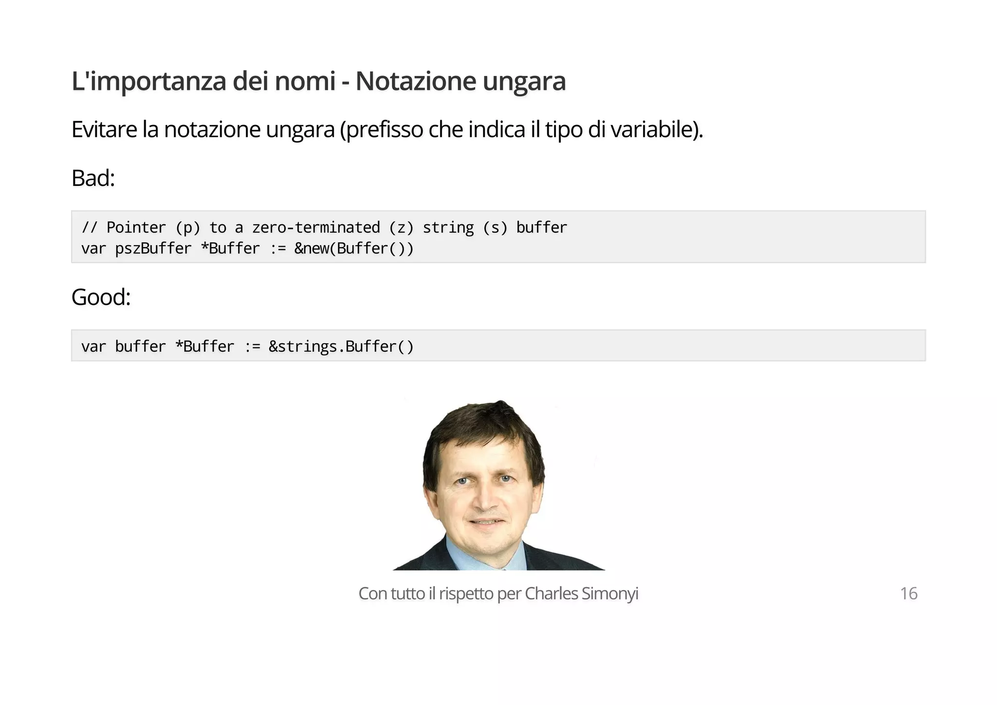 L'importanza dei nomi - Notazione ungara
Evitare la notazione ungara (prefisso che indica il tipo di variabile).
Bad:
// Pointer (p) to a zero-terminated (z) string (s) buffer
var pszBuffer *Buffer := &new(Buffer())
Good:
var buffer *Buffer := &strings.Buffer()
Con tutto il rispetto per Charles Simonyi 16
 