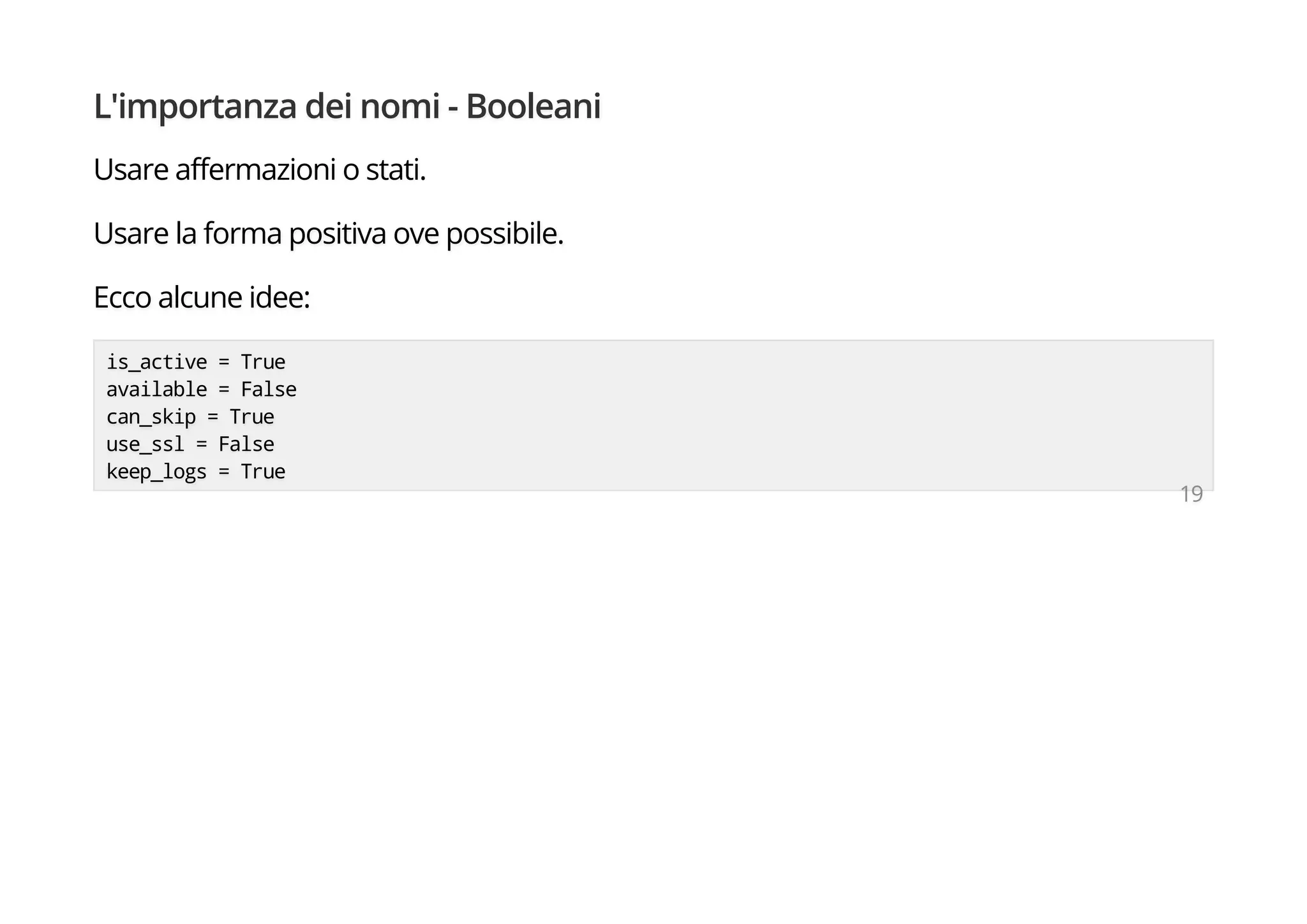 L'importanza dei nomi - Booleani
Usare affermazioni o stati.
Usare la forma positiva ove possibile.
Ecco alcune idee:
is_active = True
available = False
can_skip = True
use_ssl = False
keep_logs = True
19
 