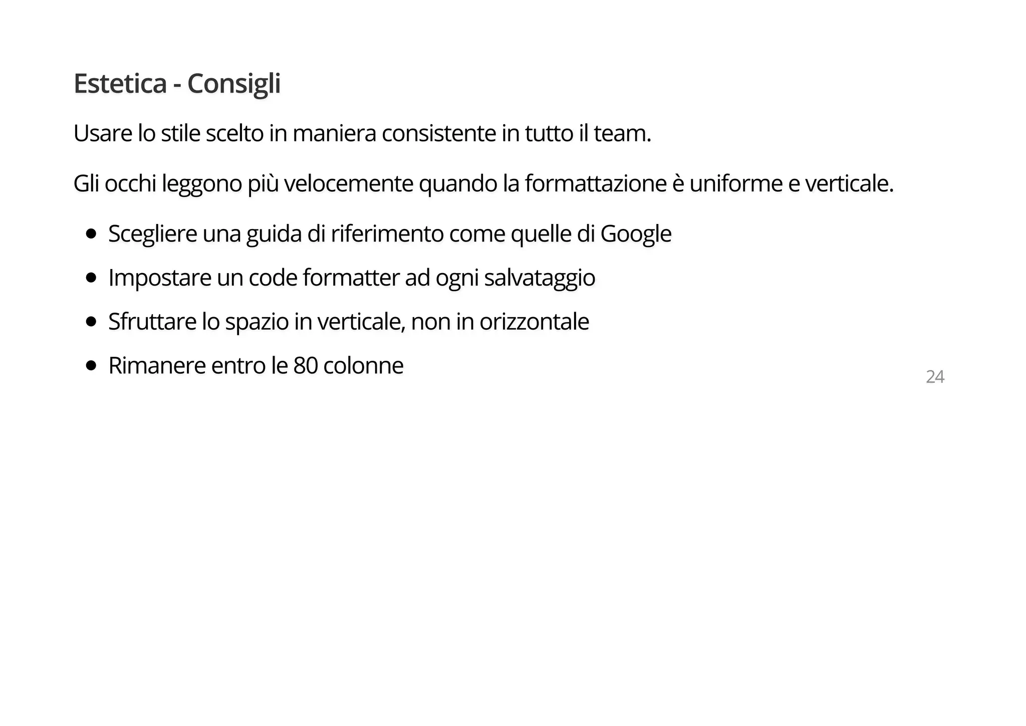 Estetica - Consigli
Usare lo stile scelto in maniera consistente in tutto il team.
Gli occhi leggono più velocemente quando la formattazione è uniforme e verticale.
Scegliere una guida di riferimento come quelle di Google
Impostare un code formatter ad ogni salvataggio
Sfruttare lo spazio in verticale, non in orizzontale
Rimanere entro le 80 colonne 24
 