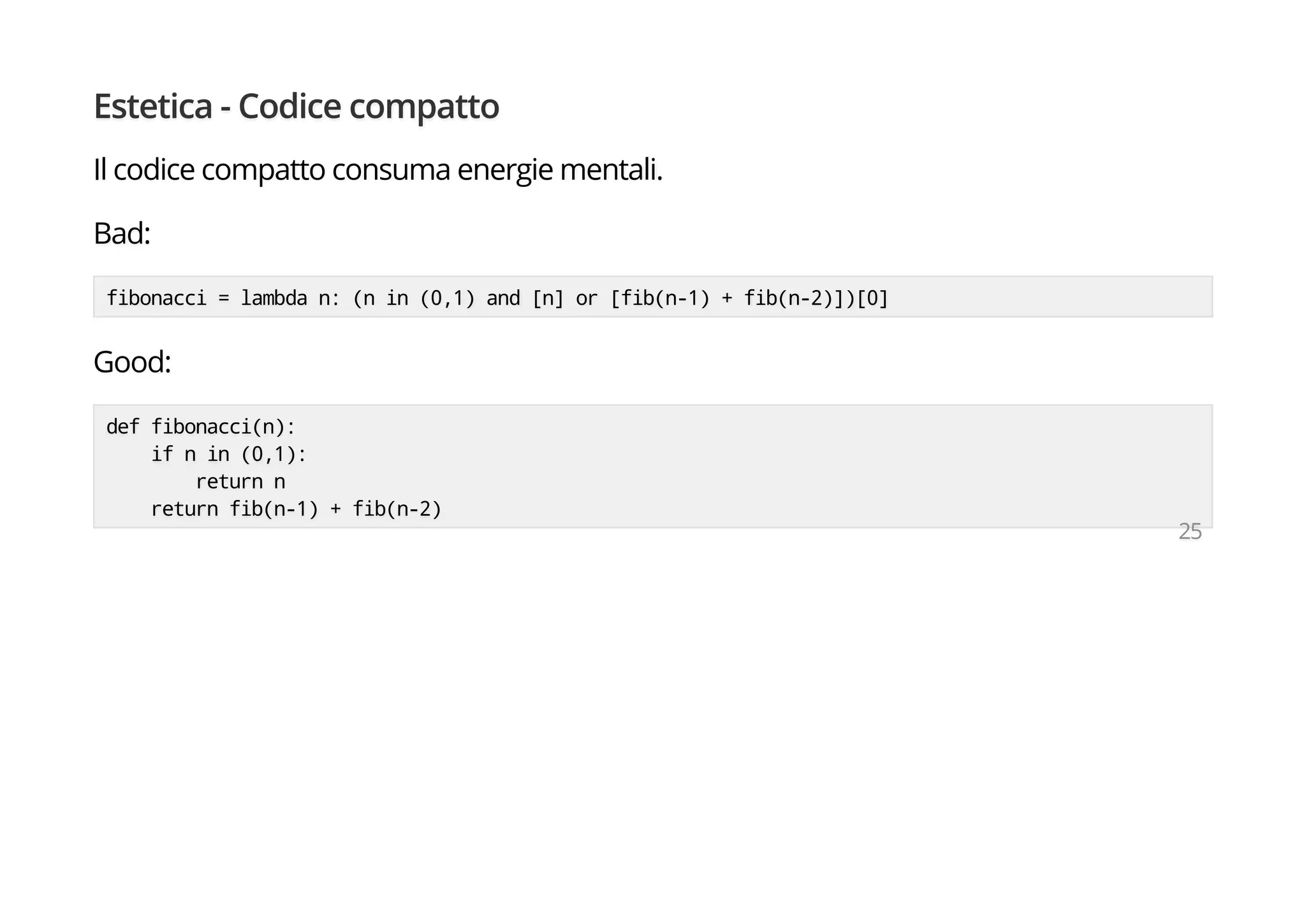 Estetica - Codice compatto
Il codice compatto consuma energie mentali.
Bad:
fibonacci = lambda n: (n in (0,1) and [n] or [fib(n-1) + fib(n-2)])[0]
Good:
def fibonacci(n):
if n in (0,1):
return n
return fib(n-1) + fib(n-2)
25
 