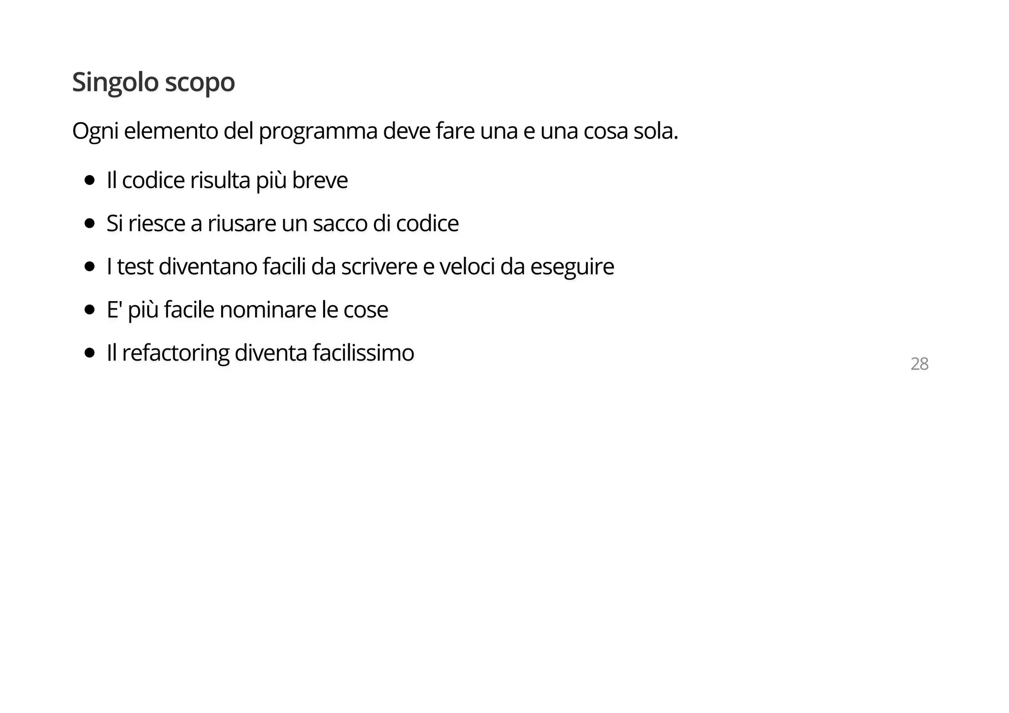 Singolo scopo
Ogni elemento del programma deve fare una e una cosa sola.
Il codice risulta più breve
Si riesce a riusare un sacco di codice
I test diventano facili da scrivere e veloci da eseguire
E' più facile nominare le cose
Il refactoring diventa facilissimo 28
 