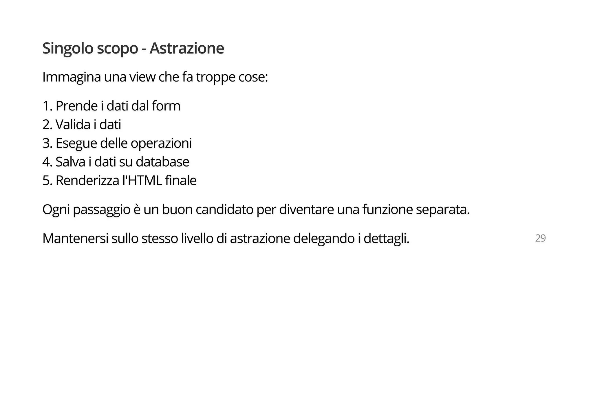 Singolo scopo - Astrazione
Immagina una view che fa troppe cose:
1. Prende i dati dal form
2. Valida i dati
3. Esegue delle operazioni
4. Salva i dati su database
5. Renderizza l'HTML finale
Ogni passaggio è un buon candidato per diventare una funzione separata.
Mantenersi sullo stesso livello di astrazione delegando i dettagli. 29
 