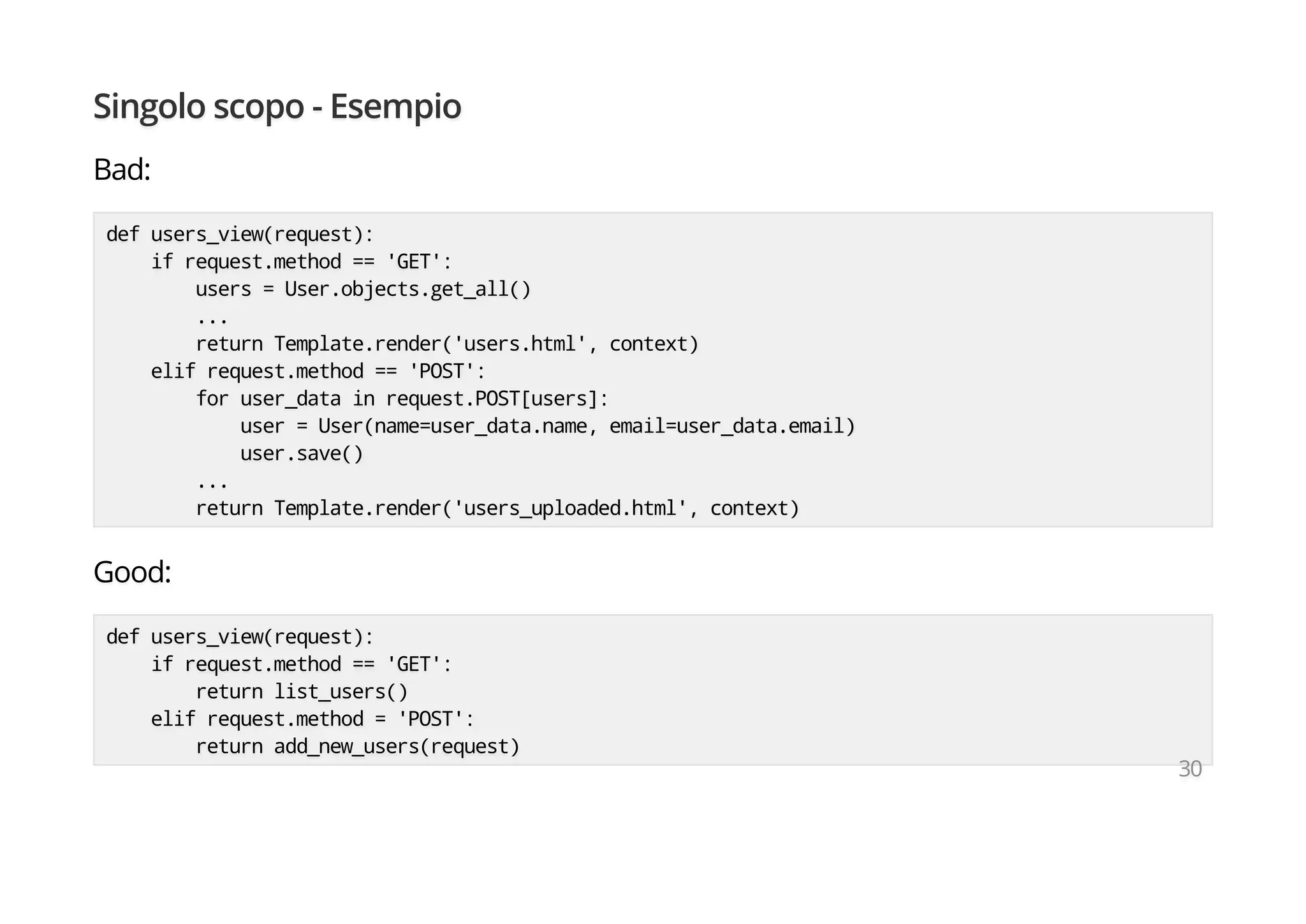 Singolo scopo - Esempio
Bad:
def users_view(request):
if request.method == 'GET':
users = User.objects.get_all()
...
return Template.render('users.html', context)
elif request.method == 'POST':
for user_data in request.POST[users]:
user = User(name=user_data.name, email=user_data.email)
user.save()
...
return Template.render('users_uploaded.html', context)
Good:
def users_view(request):
if request.method == 'GET':
return list_users()
elif request.method = 'POST':
return add_new_users(request)
30
 