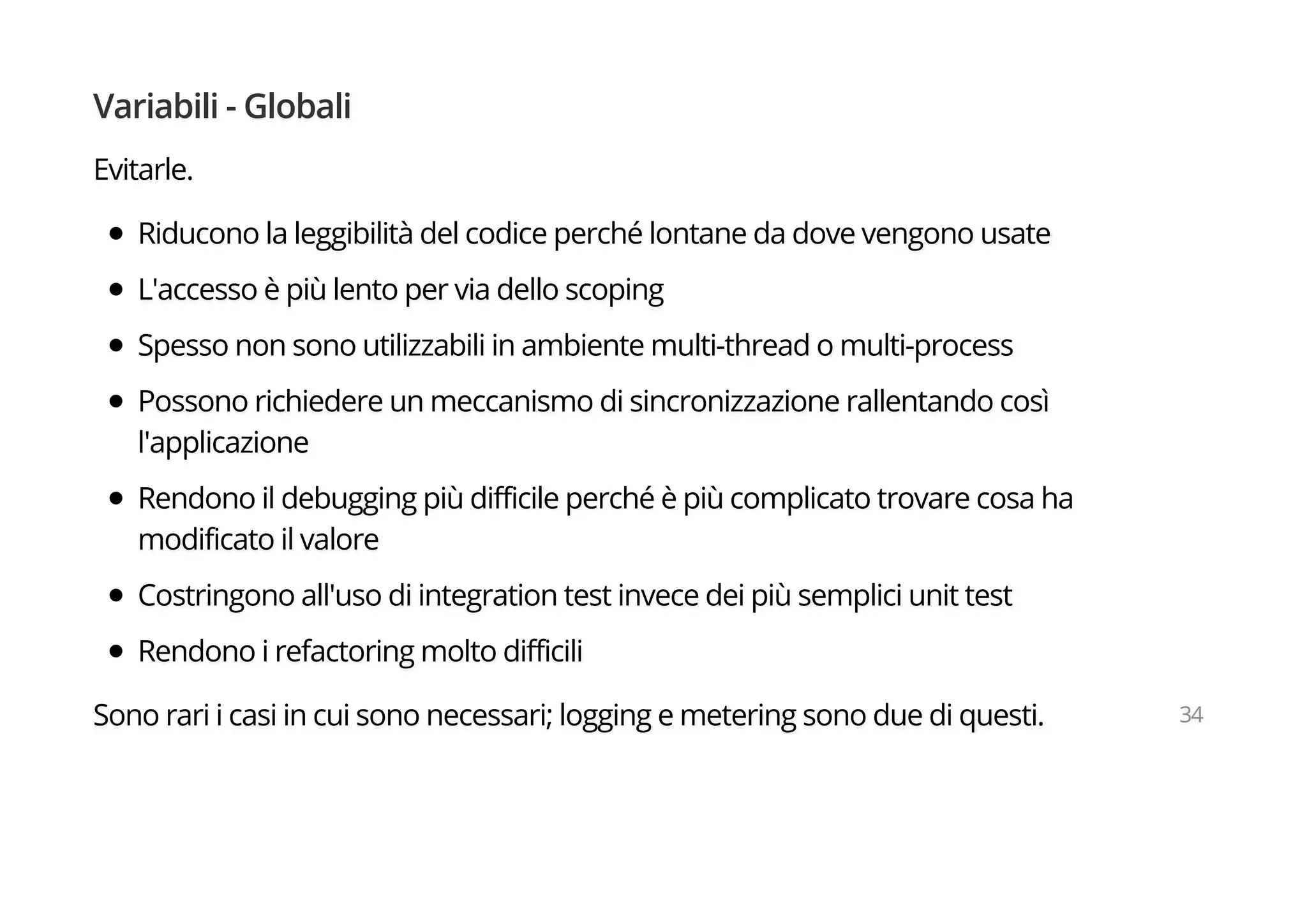 Variabili - Globali
Evitarle.
Riducono la leggibilità del codice perché lontane da dove vengono usate
L'accesso è più lento per via dello scoping
Spesso non sono utilizzabili in ambiente multi-thread o multi-process
Possono richiedere un meccanismo di sincronizzazione rallentando così
l'applicazione
Rendono il debugging più difficile perché è più complicato trovare cosa ha
modificato il valore
Costringono all'uso di integration test invece dei più semplici unit test
Rendono i refactoring molto difficili
Sono rari i casi in cui sono necessari; logging e metering sono due di questi. 34
 