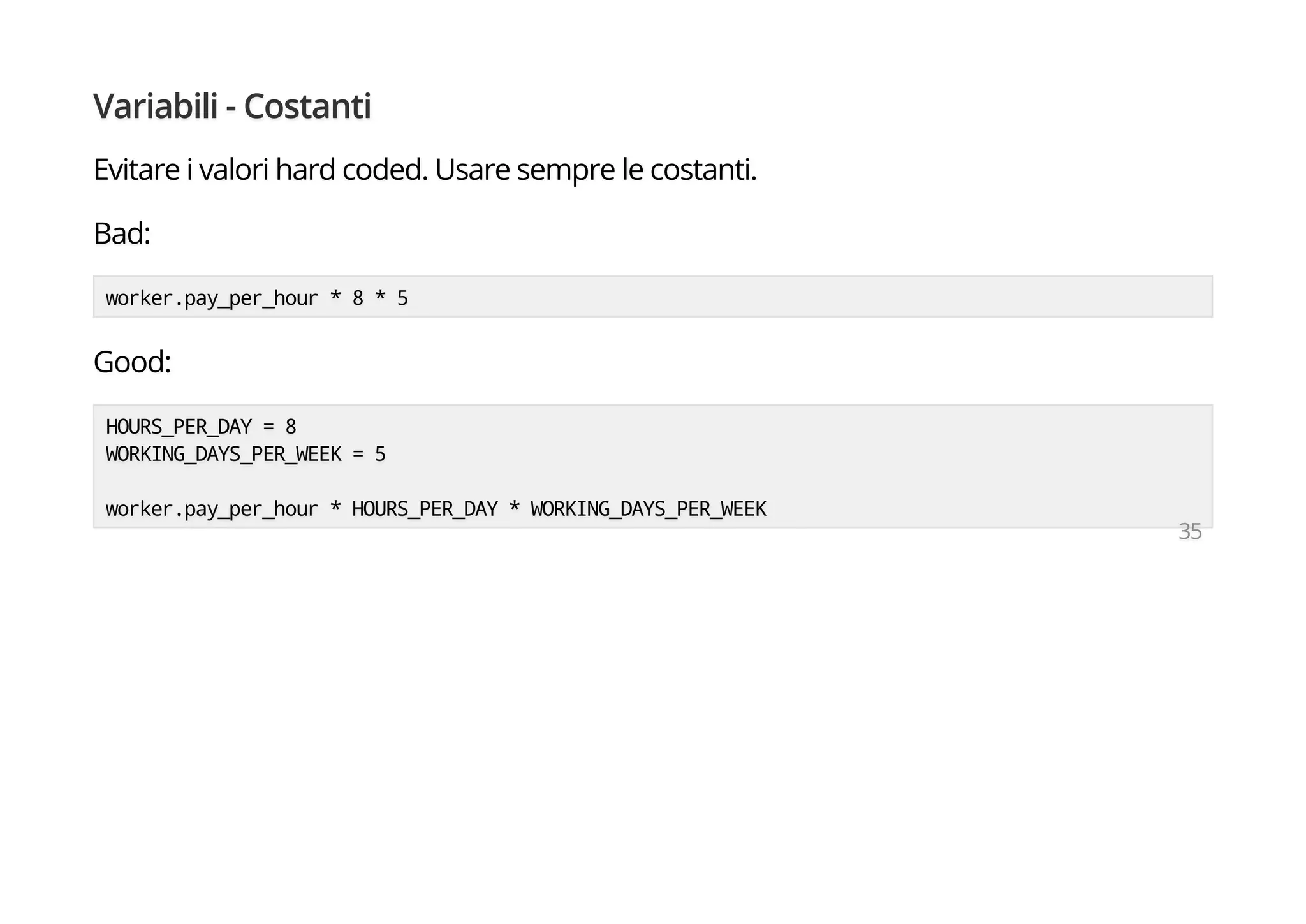 Variabili - Costanti
Evitare i valori hard coded. Usare sempre le costanti.
Bad:
worker.pay_per_hour * 8 * 5
Good:
HOURS_PER_DAY = 8
WORKING_DAYS_PER_WEEK = 5
worker.pay_per_hour * HOURS_PER_DAY * WORKING_DAYS_PER_WEEK
35
 