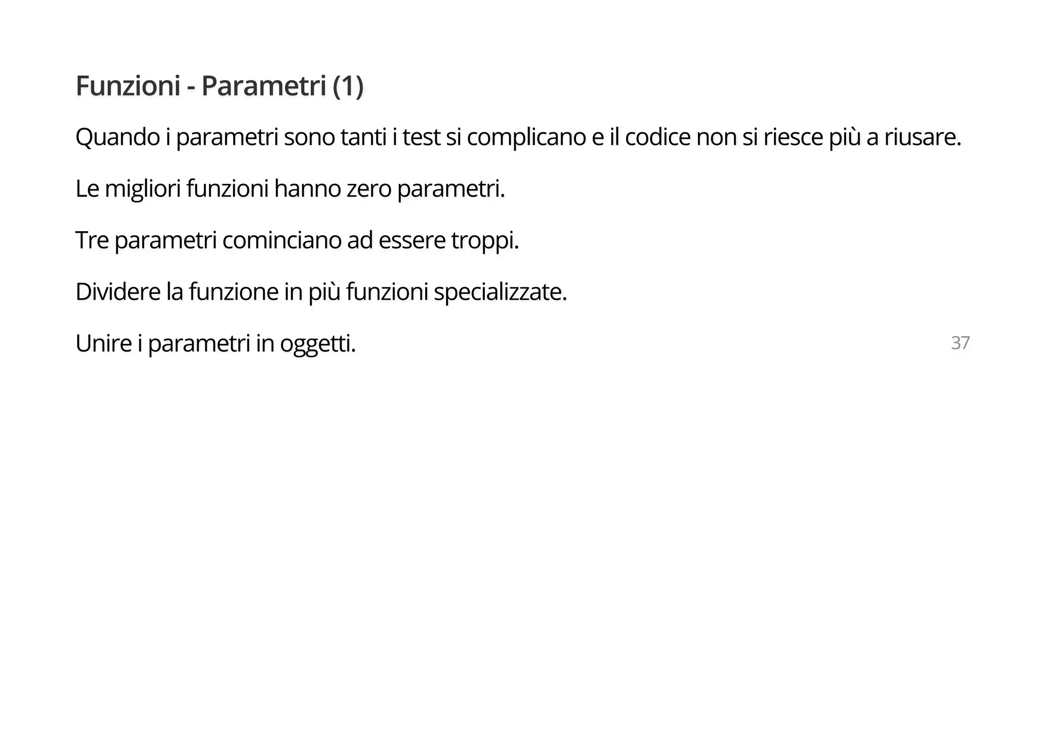 Funzioni - Parametri (1)
Quando i parametri sono tanti i test si complicano e il codice non si riesce più a riusare.
Le migliori funzioni hanno zero parametri.
Tre parametri cominciano ad essere troppi.
Dividere la funzione in più funzioni specializzate.
Unire i parametri in oggetti. 37
 