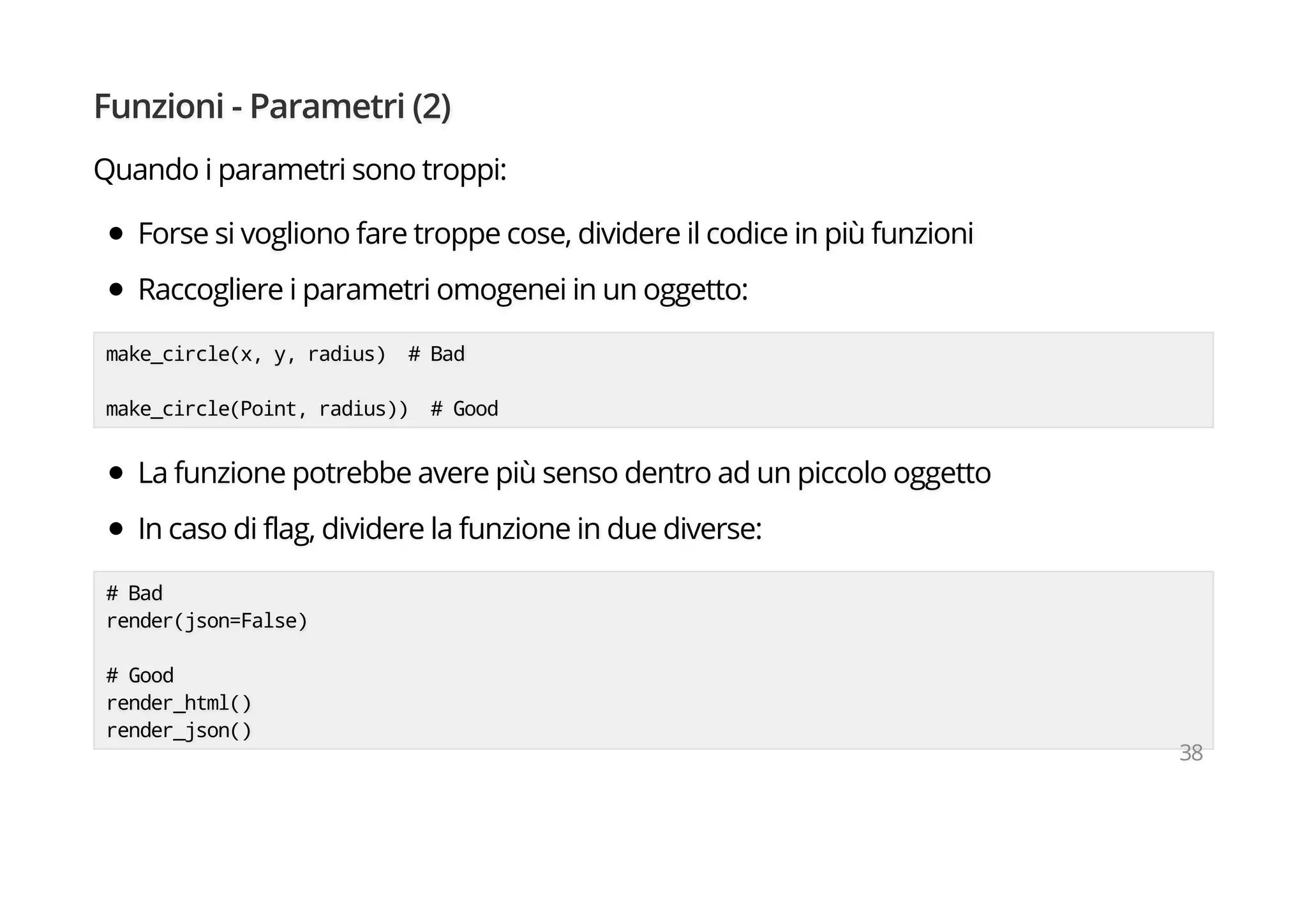 Funzioni - Parametri (2)
Quando i parametri sono troppi:
Forse si vogliono fare troppe cose, dividere il codice in più funzioni
Raccogliere i parametri omogenei in un oggetto:
make_circle(x, y, radius) # Bad
make_circle(Point, radius)) # Good
La funzione potrebbe avere più senso dentro ad un piccolo oggetto
In caso di flag, dividere la funzione in due diverse:
# Bad
render(json=False)
# Good
render_html()
render_json()
38
 