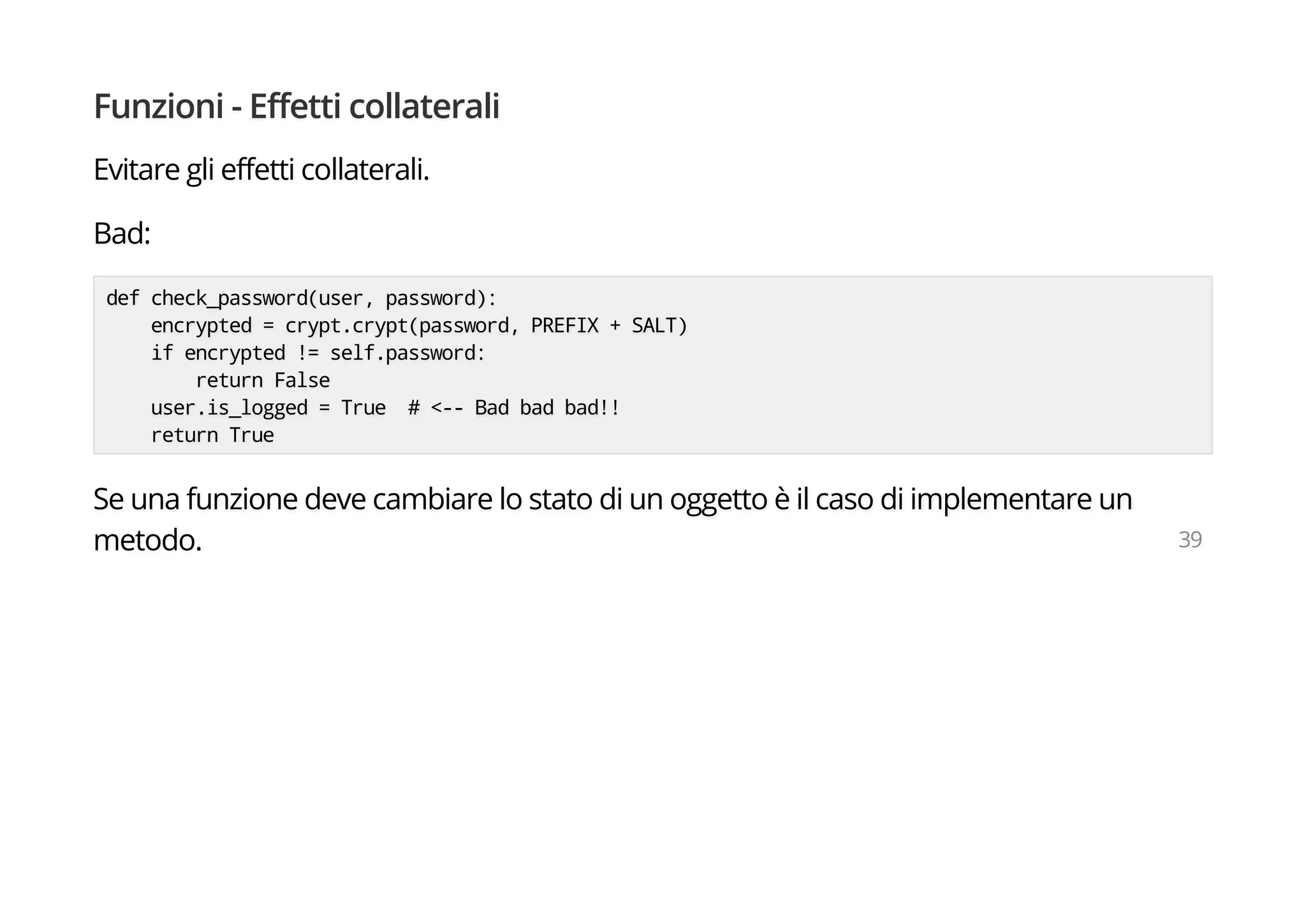 Funzioni - Effetti collaterali
Evitare gli effetti collaterali.
Bad:
def check_password(user, password):
encrypted = crypt.crypt(password, PREFIX + SALT)
if encrypted != self.password:
return False
user.is_logged = True # <-- Bad bad bad!!
return True
Se una funzione deve cambiare lo stato di un oggetto è il caso di implementare un
metodo. 39
 