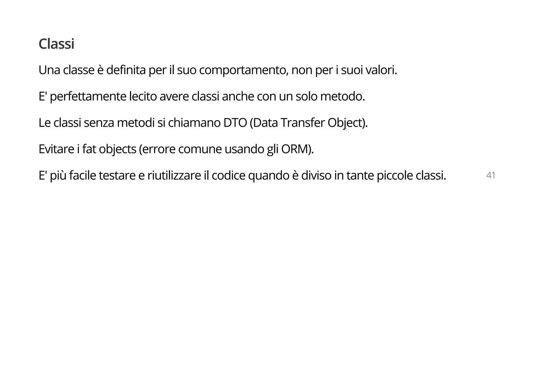 Classi
Una classe è definita per il suo comportamento, non per i suoi valori.
E' perfettamente lecito avere classi anche con un solo metodo.
Le classi senza metodi si chiamano DTO (Data Transfer Object).
Evitare i fat objects (errore comune usando gli ORM).
E' più facile testare e riutilizzare il codice quando è diviso in tante piccole classi. 41
 