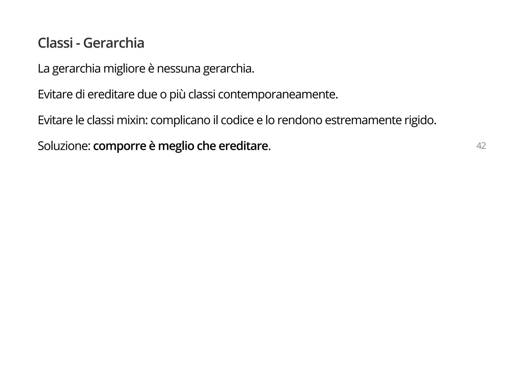 Classi - Gerarchia
La gerarchia migliore è nessuna gerarchia.
Evitare di ereditare due o più classi contemporaneamente.
Evitare le classi mixin: complicano il codice e lo rendono estremamente rigido.
Soluzione: comporre è meglio che ereditare. 42
 