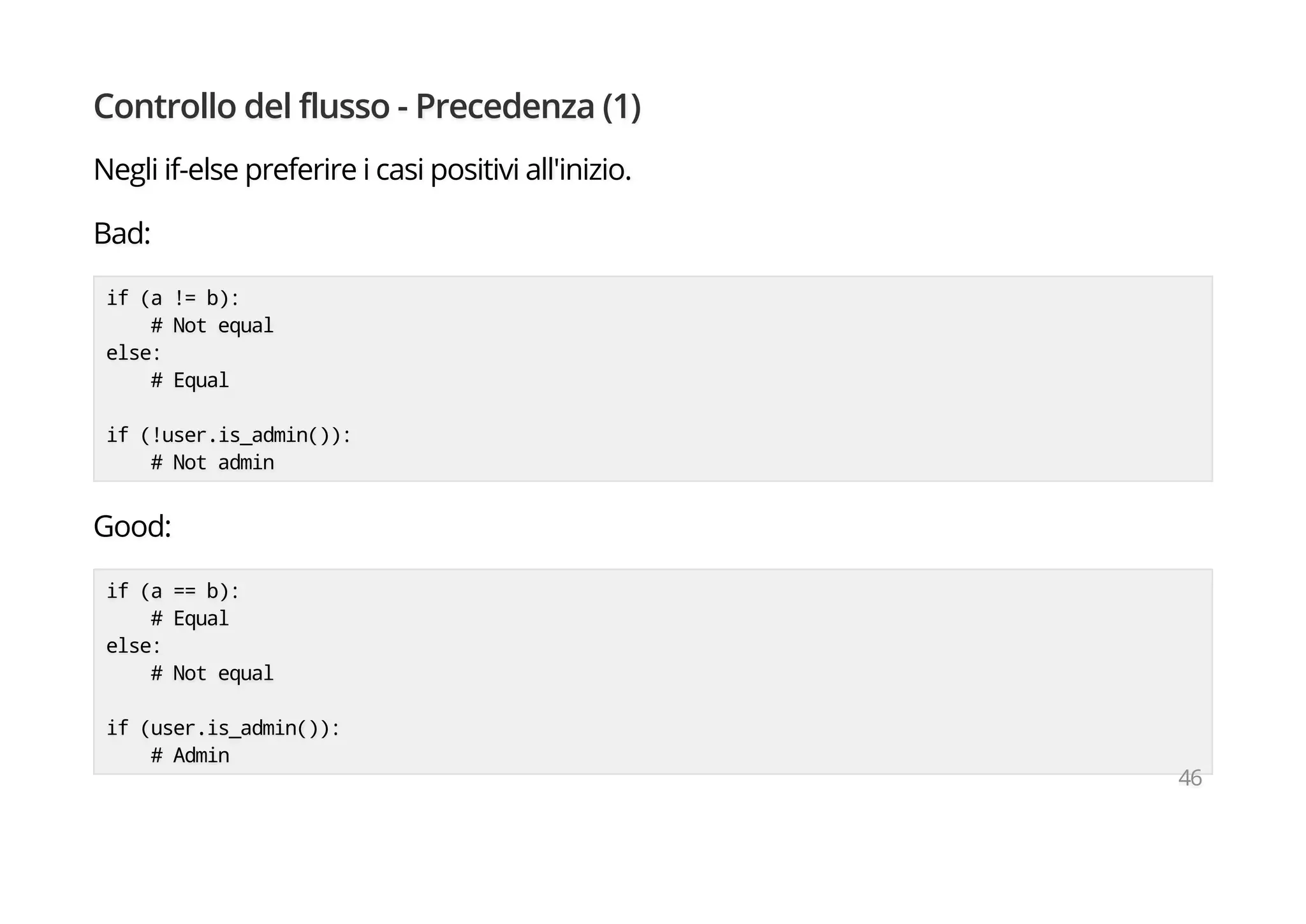Controllo del flusso - Precedenza (1)
Negli if-else preferire i casi positivi all'inizio.
Bad:
if (a != b):
# Not equal
else:
# Equal
if (!user.is_admin()):
# Not admin
Good:
if (a == b):
# Equal
else:
# Not equal
if (user.is_admin()):
# Admin
46
 