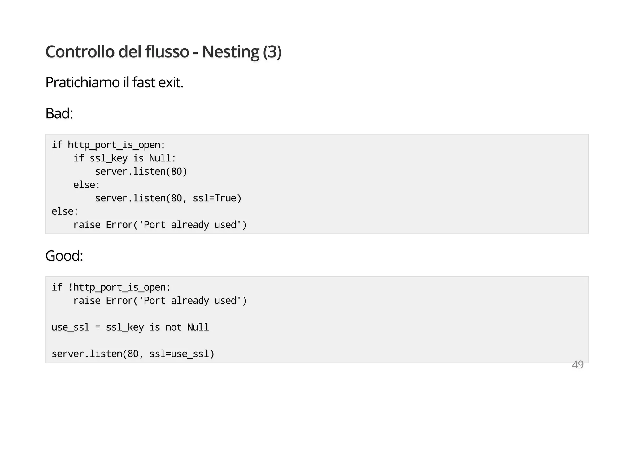 Controllo del flusso - Nesting (3)
Pratichiamo il fast exit.
Bad:
if http_port_is_open:
if ssl_key is Null:
server.listen(80)
else:
server.listen(80, ssl=True)
else:
raise Error('Port already used')
Good:
if !http_port_is_open:
raise Error('Port already used')
use_ssl = ssl_key is not Null
server.listen(80, ssl=use_ssl)
49
 