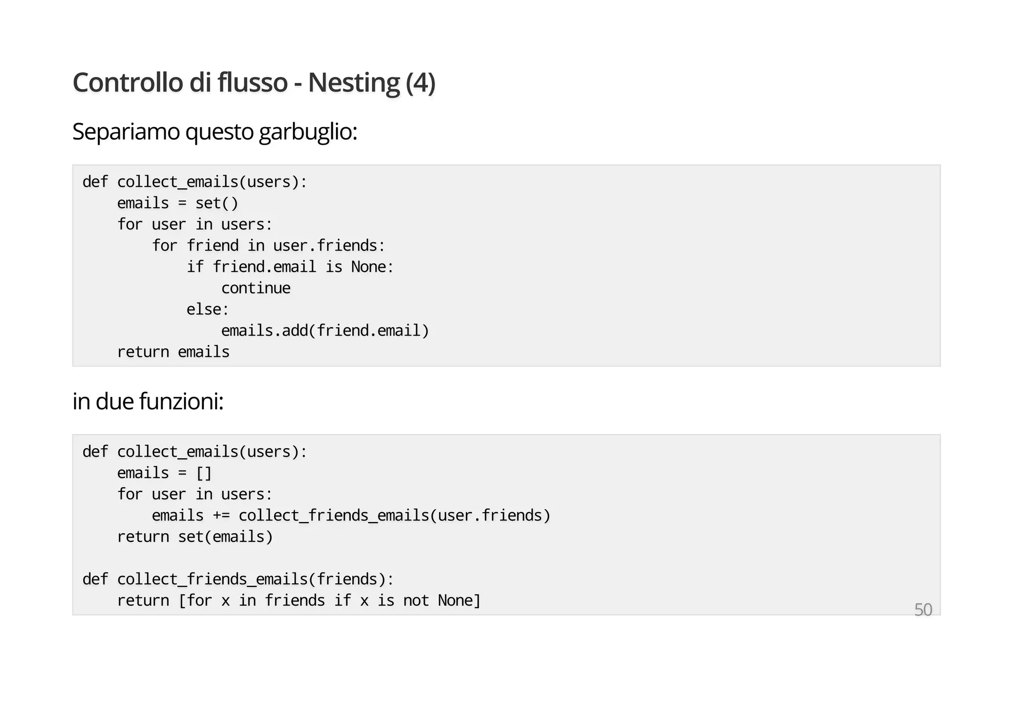Controllo di flusso - Nesting (4)
Separiamo questo garbuglio:
def collect_emails(users):
emails = set()
for user in users:
for friend in user.friends:
if friend.email is None:
continue
else:
emails.add(friend.email)
return emails
in due funzioni:
def collect_emails(users):
emails = []
for user in users:
emails += collect_friends_emails(user.friends)
return set(emails)
def collect_friends_emails(friends):
return [for x in friends if x is not None]
50
 
