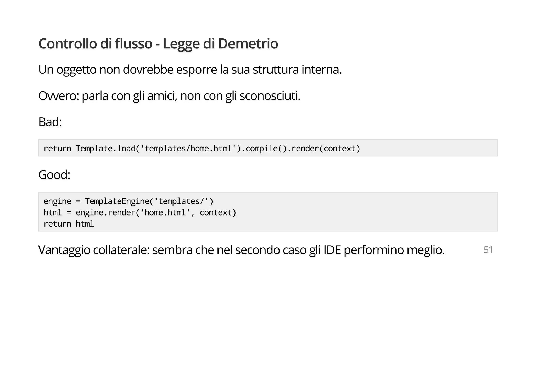 Controllo di flusso - Legge di Demetrio
Un oggetto non dovrebbe esporre la sua struttura interna.
Ovvero: parla con gli amici, non con gli sconosciuti.
Bad:
return Template.load('templates/home.html').compile().render(context)
Good:
engine = TemplateEngine('templates/')
html = engine.render('home.html', context)
return html
Vantaggio collaterale: sembra che nel secondo caso gli IDE performino meglio. 51
 