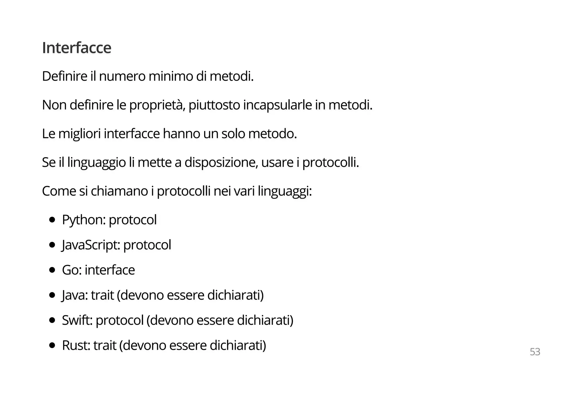 Interfacce
Definire il numero minimo di metodi.
Non definire le proprietà, piuttosto incapsularle in metodi.
Le migliori interfacce hanno un solo metodo.
Se il linguaggio li mette a disposizione, usare i protocolli.
Come si chiamano i protocolli nei vari linguaggi:
Python: protocol
JavaScript: protocol
Go: interface
Java: trait (devono essere dichiarati)
Swift: protocol (devono essere dichiarati)
Rust: trait (devono essere dichiarati) 53
 