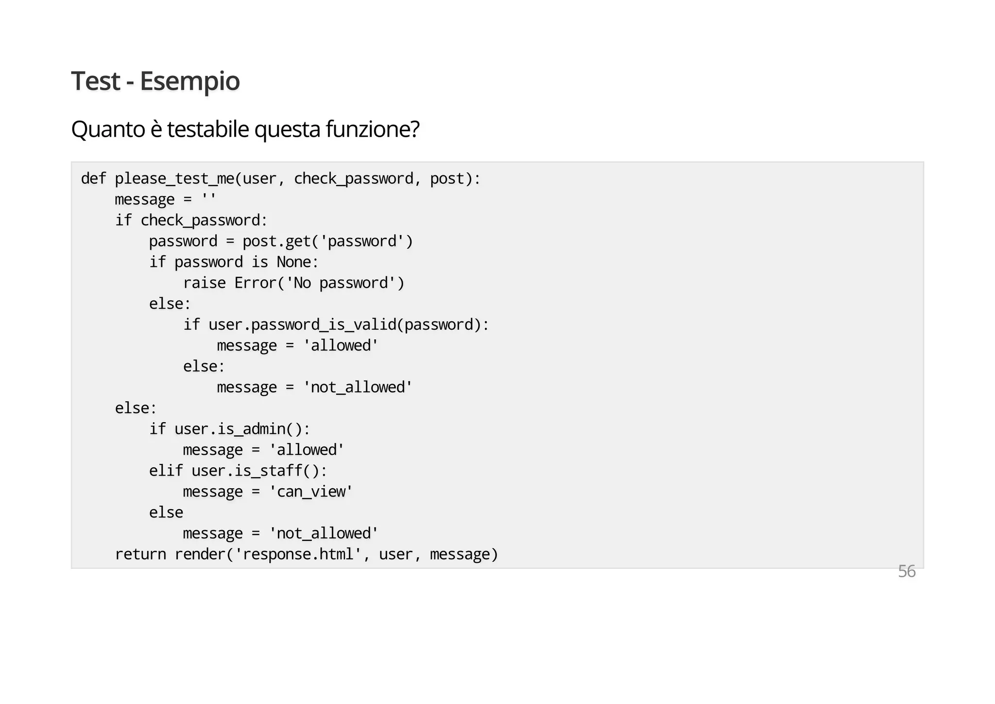 Test - Esempio
Quanto è testabile questa funzione?
def please_test_me(user, check_password, post):
message = ''
if check_password:
password = post.get('password')
if password is None:
raise Error('No password')
else:
if user.password_is_valid(password):
message = 'allowed'
else:
message = 'not_allowed'
else:
if user.is_admin():
message = 'allowed'
elif user.is_staff():
message = 'can_view'
else
message = 'not_allowed'
return render('response.html', user, message)
56
 