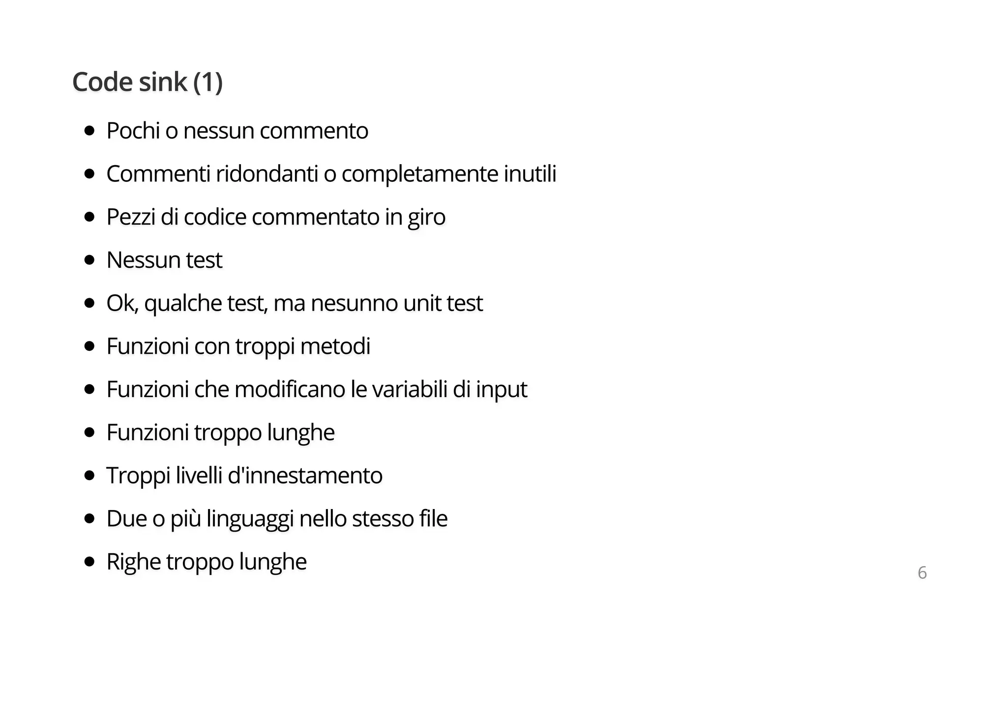 Code sink (1)
Pochi o nessun commento
Commenti ridondanti o completamente inutili
Pezzi di codice commentato in giro
Nessun test
Ok, qualche test, ma nesunno unit test
Funzioni con troppi metodi
Funzioni che modificano le variabili di input
Funzioni troppo lunghe
Troppi livelli d'innestamento
Due o più linguaggi nello stesso file
Righe troppo lunghe 6
 