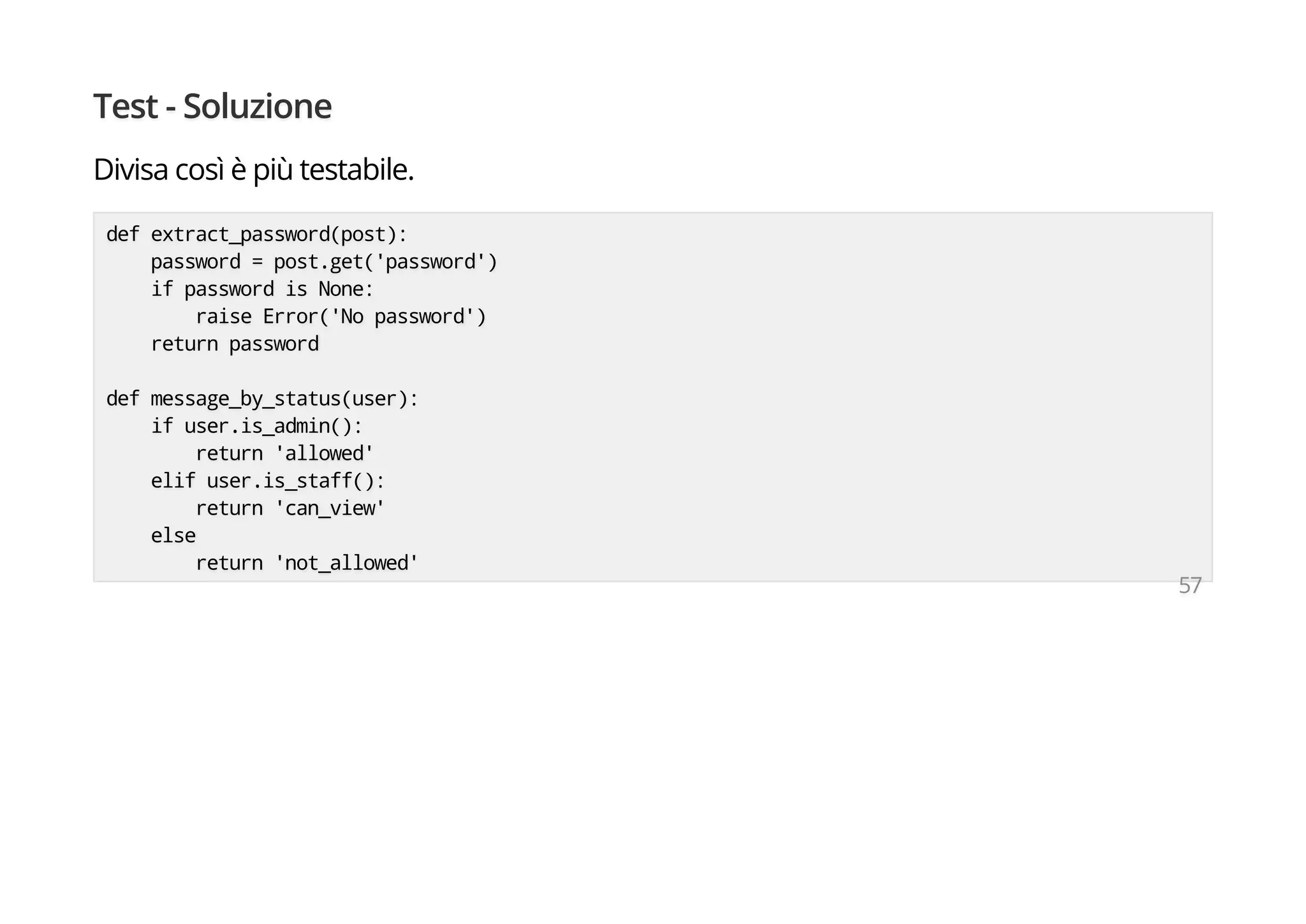Test - Soluzione
Divisa così è più testabile.
def extract_password(post):
password = post.get('password')
if password is None:
raise Error('No password')
return password
def message_by_status(user):
if user.is_admin():
return 'allowed'
elif user.is_staff():
return 'can_view'
else
return 'not_allowed'
57
 