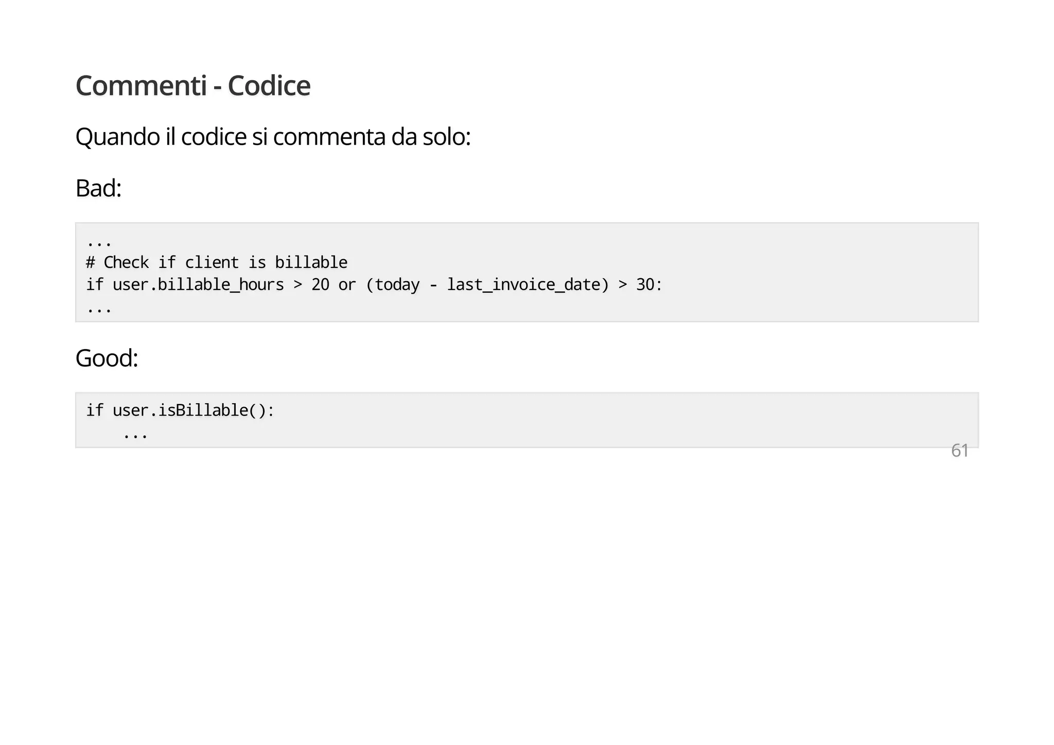 Commenti - Codice
Quando il codice si commenta da solo:
Bad:
...
# Check if client is billable
if user.billable_hours > 20 or (today - last_invoice_date) > 30:
...
Good:
if user.isBillable():
...
61
 