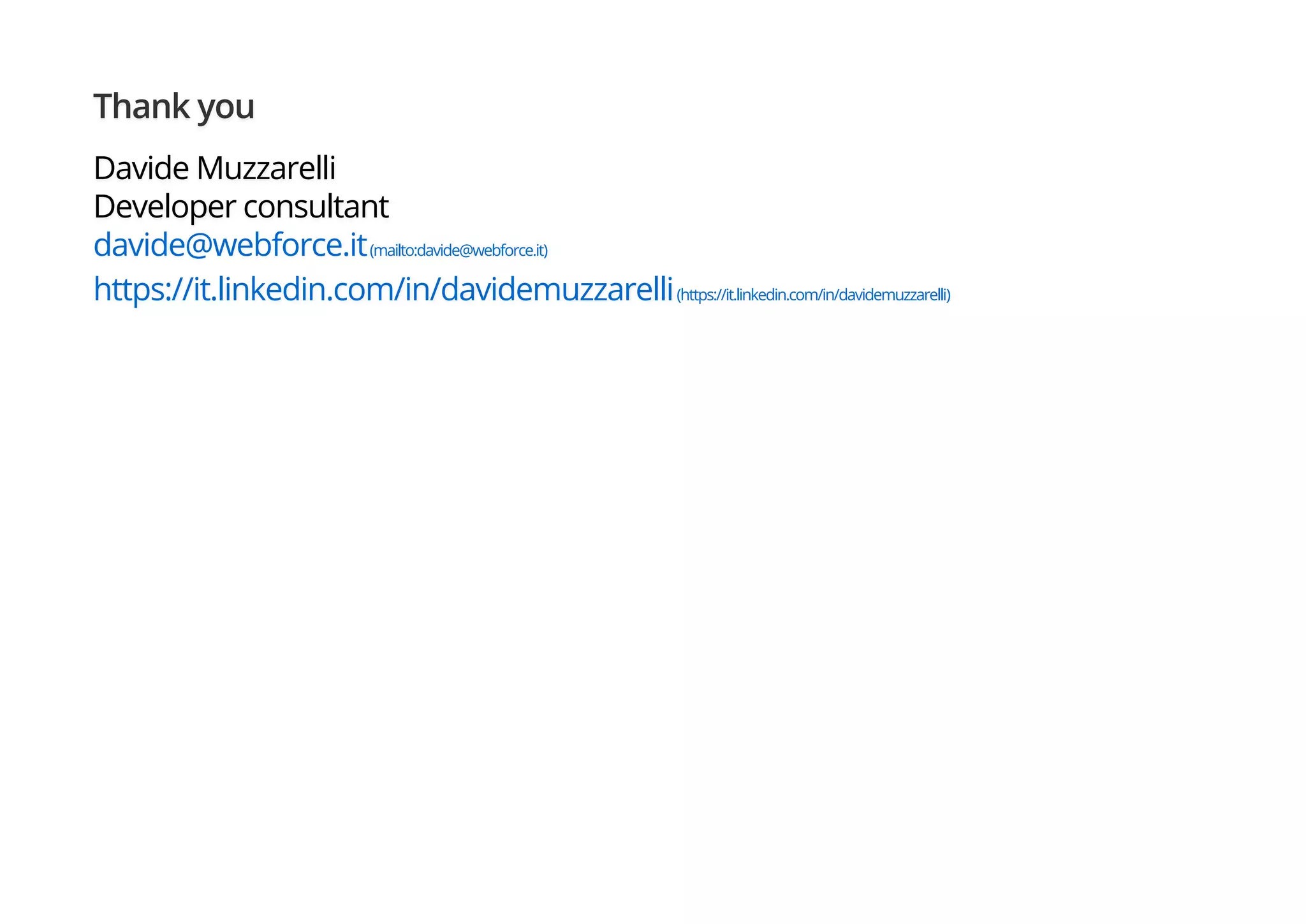 Thank you
Davide Muzzarelli
Developer consultant
davide@webforce.it(mailto:davide@webforce.it)
https://it.linkedin.com/in/davidemuzzarelli(https://it.linkedin.com/in/davidemuzzarelli)
 