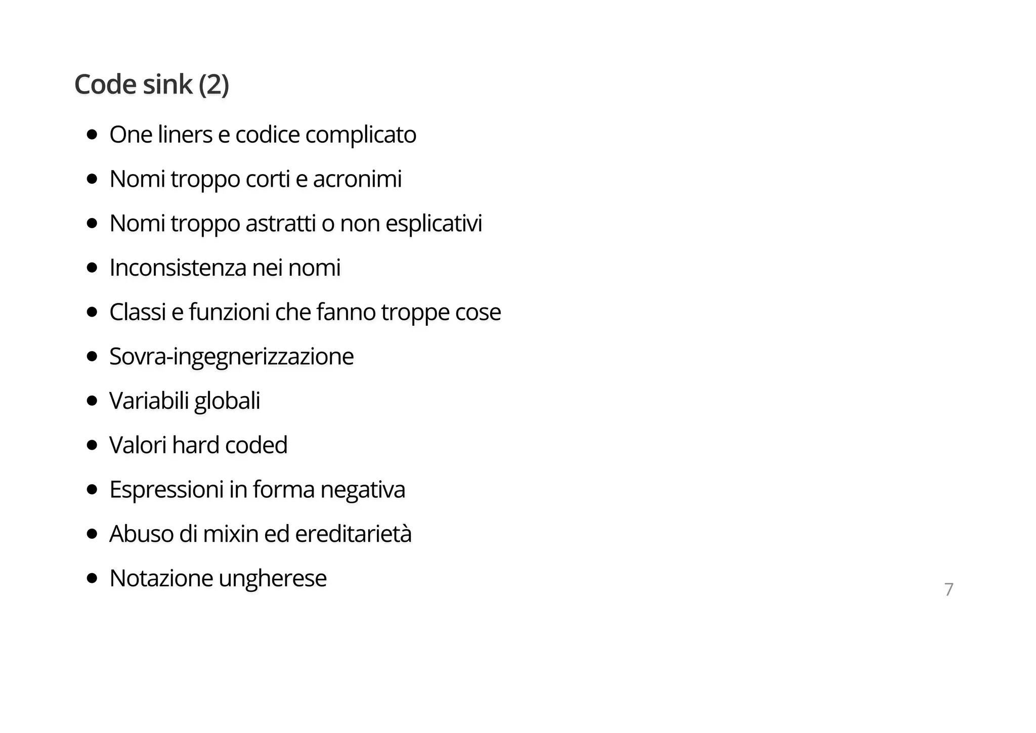 Code sink (2)
One liners e codice complicato
Nomi troppo corti e acronimi
Nomi troppo astratti o non esplicativi
Inconsistenza nei nomi
Classi e funzioni che fanno troppe cose
Sovra-ingegnerizzazione
Variabili globali
Valori hard coded
Espressioni in forma negativa
Abuso di mixin ed ereditarietà
Notazione ungherese 7
 