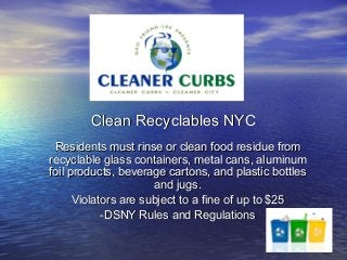 Clean Recyclables NYC
 Residents must rinse or clean food residue from
recyclable glass containers, metal cans, aluminum
foil products, beverage cartons, and plastic bottles
                      and jugs.
      Violators are subject to a fine of up to $25
            -DSNY Rules and Regulations
 