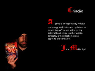 Criação
A

game is an opportunity to focus

our energy, with relentless optimism, at
something we’re good at (or getting
better at) and enjoy. In other words,
gameplay is the direct emotional
opposite of depression.

J M
ane

cGonigal

 