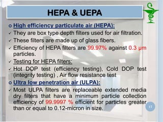 HEPA & UEPA
 High efficiency particulate air (HEPA):
 They are box type depth filters used for air filtration.
 These filters are made up of glass fibers.
 Efficiency of HEPA filters are 99.97% against 0.3 μm
particles.
 Testing for HEPA filters:
 Hot DOP test (efficiency testing), Cold DOP test
(integrity testing) , Air flow resistance test
 Ultra low penetration air (ULPA):
 Most ULPA filters are replaceable extended media
dry filters that have a minimum particle collection
efficiency of 99.9997 % efficient for particles greater
than or equal to 0.12-micron in size. 17
 