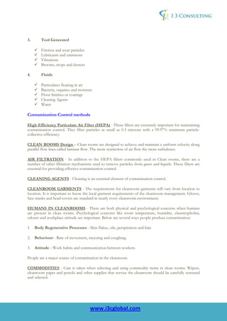 3.      Tool Generated

        Friction and wear particles
        Lubricants and emissions
        Vibrations
        Brooms, mops and dusters

4.      Fluids

        Particulates floating in air
        Bacteria, organics and moisture
        Floor finishes or coatings
        Cleaning Agents
        Water

Contamination Control methods

High Efficiency Particulate Air Filter (HEPA) - These filters are extremely important for maintaining
contamination control. They filter particles as small as 0.3 microns with a 99.97% minimum particle-
collective efficiency.

CLEAN ROOMS Design – Clean rooms are designed to achieve and maintain a uniform velocity along
parallel flow lines called laminar flow. The more restriction of air flow the more turbulence.

AIR FILTRATION - In addition to the HEPA filters commonly used in Clean rooms, there are a
number of other filtration mechanisms used to remove particles from gases and liquids. These filters are
essential for providing effective contamination control.

CLEANING AGENTS - Cleaning is an essential element of contamination control.

CLEANROOM GARMENTS - The requirements for cleanroom garments will vary from location to
location. It is important to know the local garment requirements of the cleanroom management. Gloves,
face masks and head covers are standard in nearly every cleanroom environment.

HUMANS IN CLEANROOMS - There are both physical and psychological concerns when humans
are present in clean rooms. Psychological concerns like room temperature, humidity, claustrophobia,
odours and workplace attitude are important. Below are several ways people produce contamination:

1. Body Regenerative Processes-- Skin flakes, oils, perspiration and hair.

2. Behaviour-- Rate of movement, sneezing and coughing.

3. Attitude-- Work habits and communication between workers.

People are a major source of contamination in the cleanroom.

COMMODITIES - Care is taken when selecting and using commodity items in clean rooms. Wipers,
cleanroom paper and pencils and other supplies that service the cleanroom should be carefully screened
and selected.




                                      www.i3cglobal.com
 
