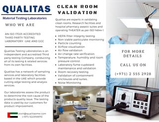 W H O W E A R E
AN ISO 17025 ACCREDITED
THIRD PARTY TESTING
LABORATORY -UAE AND GCC
Qualitas Testing Laboratories is an
independent and accredited Third
party testing Company, conducting
all of its testing & related services
from its own facilities.
Qualitas has a network of sampling
services and laboratory facilities
based in the UAE which provide
cutting edge testing and analysis
services.
Our laboratories assess the product
to determine the root cause of the
products quality issue. The testing
data is used by our customers for
product improvement.
Qualitas are experts in validating
clean rooms, Research facilities and
hospital pharmacy aseptic suites and
operating THEATER as per ISO 14644-1
C L E A N R O O M
V A L I D A T I O N
HEPA filter integrity testing
Non-viable particulate monitoring
Particle counting
Airflow visualisation
Air flow validation
Air change rate verification
Temperature, humidity and room
pressure control.
Laboratory fume cupboard
maintenance and validation
Room recovery testing.
Validation of containment
enclosures and suites..
Noise Monitoring
F O R M O R E
D E T A I L S  
C A L L U S O N
( + 9 7 1 ) 2 5 5 5 2 9 2 8
vivin@qualitasme.com
(+971) 522918970
 