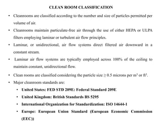 CLEAN ROOM CLASSIFICATION
• Cleanrooms are classified according to the number and size of particles permitted per
volume of air.
• Cleanrooms maintain particulate-free air through the use of either HEPA or ULPA
filters employing laminar or turbulent air flow principles.
• Laminar, or unidirectional, air flow systems direct filtered air downward in a
constant stream.
• Laminar air flow systems are typically employed across 100% of the ceiling to
maintain constant, unidirectional flow.
• Clean rooms are classified considering the particle size ≥ 0.5 microns per m3 or ft3.
• Major cleanroom standards are:
• United States: FED STD 209E: Federal Standard 209E
• United Kingdom: British Standards BS 5295
• International Organization for Standardization: ISO 14644-1
• Europe: European Union Standard (European Economic Commission
(EEC))
 
