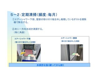 ５－２：定期清掃（頻度：毎月）
    定期清掃（頻度：毎月）
①エアーシャワー下部、壁部の取り付け板を外し堆積しているダストを掃除
 機で除去する。

②次に一方向水拭き清掃する。
 （特に角部）

 エアーシャワー下部
 エアーシャワー下部                  エアーシャワー壁部
                            エアーシャワー壁部
                            （取り付け板を外した状態）
                                    した状態）
                                      状態
 （取り付け板を外した状態）
         した状態）
           状態




                                            10
                 水拭きは良
                 水拭きは良く絞ってから拭く
                   きは   ってから拭
 